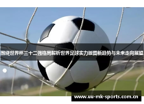 围绕世界杯三十二强格局解析世界足球实力版图新趋势与未来走向展望